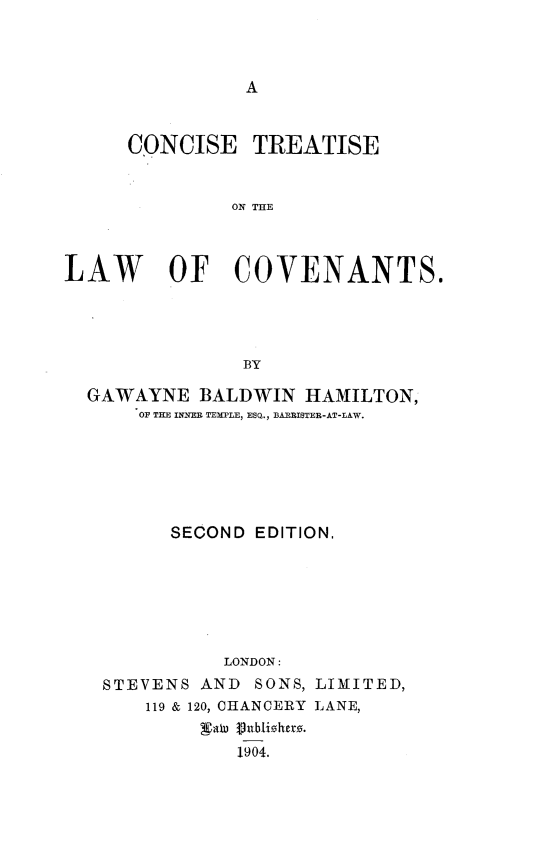 handle is hein.beal/ctlcvts0001 and id is 1 raw text is: 







     CQNCISE TREATISE


              ON THE



LAW      OF COVENANTS.




               BY

  GAWAYNE BALDWIN HAMILTON,
      OF THE INYE= TEWPLE, ESQ., B RRISTER-AT-LAW.







         SECOND EDITION,







              LONDON:
   STEVENS AND SONS, LIMITED,
       119 & 120, CHANCERY LANE,
            XaW 3nbizherz.
               1904.


