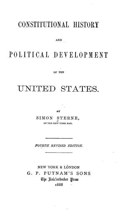 handle is hein.beal/ctlhyadp0001 and id is 1 raw text is: 




   CONSTITUTIONAL   HISTORY


               AND



POLITICAL DEVELOPMENT



              OF THE



   UNITED STATES.





         SIMON STERNE,
           Or TIlE NEW YORK BAR.




        FOURTH REVISED EDITION.




        NEW YORK & LONDON
      G. P. PUTNAM'S SONS
            , i !erbozther dress
              1888


