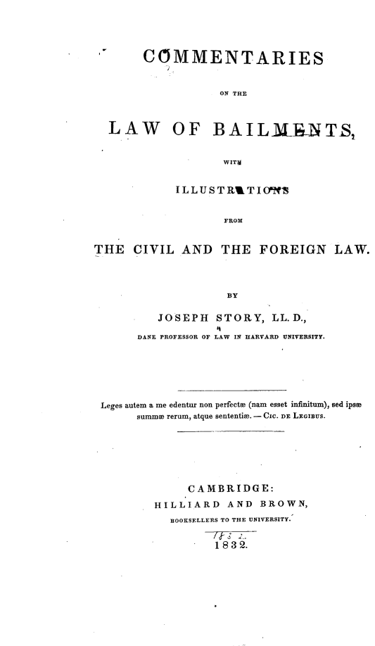handle is hein.beal/ctlwbmincl0001 and id is 1 raw text is: 





       COMMENTARIES


                   ON THE



  LAW OF BAIL3rNTS,


                   WITIA


            ILLUSTRBTIOfqW


                    FROM


THE   CIVIL  AND   THE   FOREIGN LAW.




                    BY

          JOSEPH  STORY,   LL.D.,
                  li
       DANE PROFESSOR OF LAW IN HARVARD UNIVERSITY.







 Leges autem a me edentur non perfects (nam esset infinitum), sed ipse
      summe rerum, atque sententiH.- CIC. DE LEGIBUS.







              CAMBRIDGE:

         HILLIARD   AND  BROWN,
           BOOKSELLERS TO THE UNIVERSITY.


                  1832.


