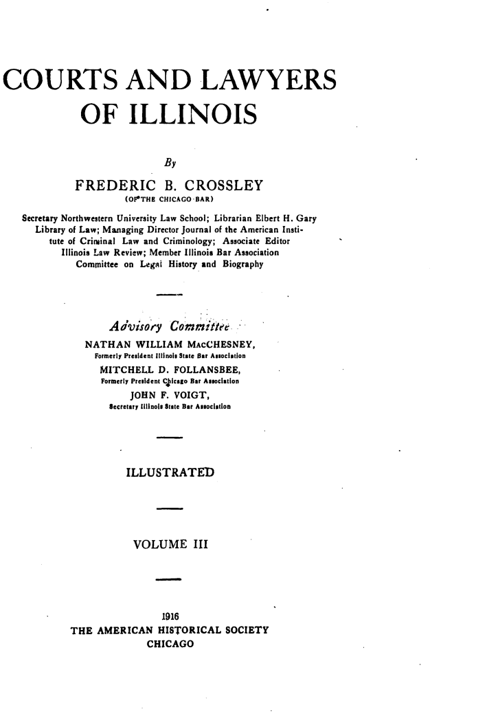 handle is hein.beal/ctlwil0003 and id is 1 raw text is: 




COURTS AND LAWYERS

              OF ILLINOIS


                             By

             FREDERIC B. CROSSLEY
                      (OFOTHE CHICAGO-BAR)
   Secretary Northwestern University Law School; Librarian Elbert H. Gary
      Library of Law; Mamaging Director Journal of the American Insti-
        tute of Criminal Law and Criminology; Associate Editor
           Illinois Law Review; Member Illinois Bar Association
             Committee on Leg~i History and Biography




                   Advisory   Committee
               NATHAN WILLIAM MACCHESNEY,
                 Formerly President Illinois State Bar Association
                 MITCHELL D. FOLLANSBEE,
                 Formerly President C  cago Bar Asociation
                       JOHN F. VOIGT,
                   Secretary Illinois State Bar Association




                      ILLUSTRATED




                      VOLUME III


                1916
THE AMERICAN HISTORICAL SOCIETY
              CHICAGO


