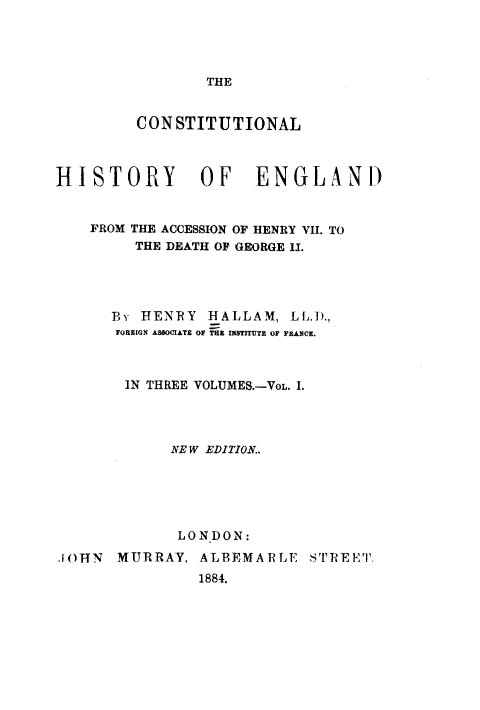 handle is hein.beal/ctnhyeg0001 and id is 1 raw text is: THE

CONSTITUTIONAL
HISTORY OF ENGLAND
FROM THE ACCESSION OF HENRY VII. TO
THE DEATH OF GEORGE I.
Br HENRY HALLAM, LL.D.,
FOREIGN ASBOCIATE OF THE INSTITUTE OF FRANCE.
IN THREE VOLUMES.-VOL. I.
NEW EDITION..
LONDON:
.[OHN MURRAY, ALBEMARLE STREET.
1884.


