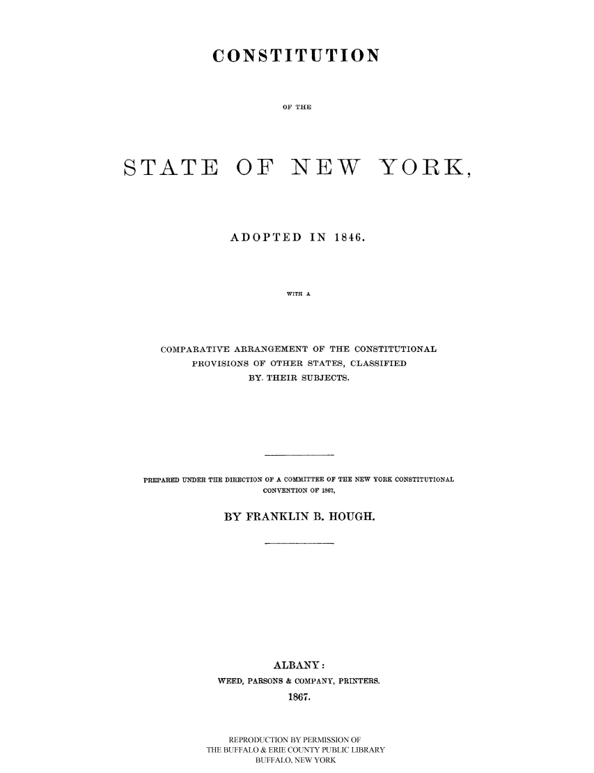 handle is hein.beal/ctnstan0001 and id is 1 raw text is: CONSTITUTION
OF THE
STATE OF NEW YORK,

ADOPTED IN 1846.
WITH A
COMPARATIVE ARRANGEMENT OF THE CONSTITUTIONAL
PROVISIONS OF OTHER STATES, CLASSIFIED
BY. THEIR SUBJECTS.

PREPARED UNDER THE DIRECTION OF A COMMITTEE OF THE NEW YORK CONSTITUTIONAL
CONVENTION OF 1867,
BY FRANKLIN B. HOUGH.
ALBANY:
WEED, PARSONS & COMPANY, PRINTERS.
1867.
REPRODUCTION BY PERMISSION OF
THE BUFFALO & ERIE COUNTY PUBLIC LIBRARY
BUFFALO, NEW YORK


