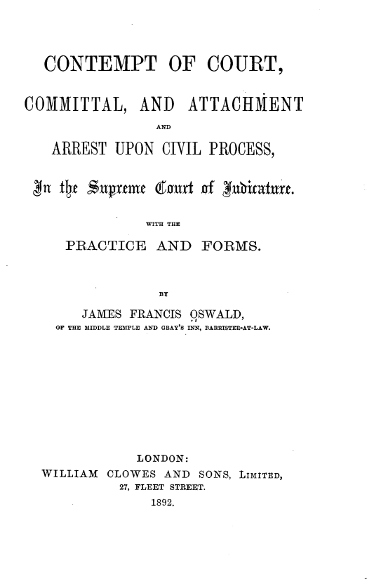 handle is hein.beal/ctoctclaat0001 and id is 1 raw text is: 




  CONTEMPT OF COURT,


COMMITTAL, AND ATTACHMENT
                 AND

   ARREST  UPON  CIVIL PROCESS,


 gn fte S$upreme (ourt of Inhifature.

               WITH THE

     PRACTICE AND FORMS.



                 BY

       JAMES FRANCIS OSWALD,
    OF THE MIDDLE TEMPLE AND GRAY'S INN, BARRISTER-AT-LAW.











              LONDON:
  WILLIAM CLOWES  AND SONS, LIMITED,
            27, FLEET STREET.
                1892.


