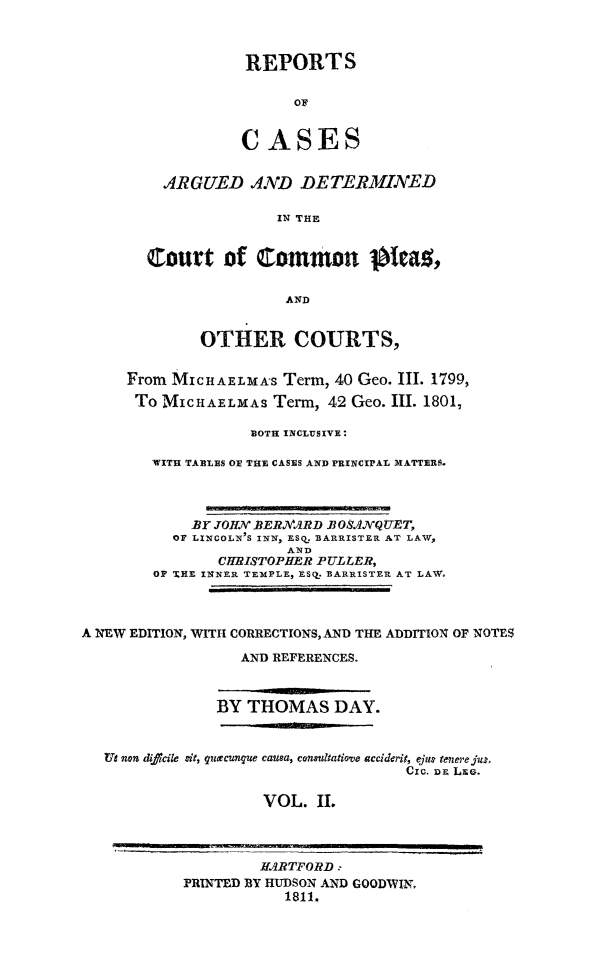 handle is hein.beal/ctomnpl0002 and id is 1 raw text is: 



           REPORTS

                 OF


           CASES


  ARGUED AND DETERMINED

               IN THE


Court of Qommon    t a.,

                AND


             OTHER COURTS,


     From MICHAELMAS Term, 40 Geo. III. 1799,
     To MICHAELMAS Term, 42 Geo. III. 1801,

                   BOTH INCLUSIVE:

        WITH TABLES OE THE CASES AND PRINCIPAL MATTERS.



            BY JO HJV .ER,.ARD .BOSANVQUET,
          OF LINCOLN'S INN, ESQ_ BARRISTER AT LAW,
                       AND
               CHRISTOPHER PULLER,
        OF TS E INNER TEMPLE, ESQ. BARRISTER AT LAW.



A NEW EDITION, WITH CORRECTIONS, AND THE ADDITION OF NOTES

                  AND REFERENCES.



               BY THOMAS DAY.


   Ut non diocile zit, q ecunque causa, consultatiove accideri, ejuI tenere jui,
                                     Cic. iDE LEG.

                     VOL. II.



                     HARTFORD:
            PRINTED BY HUDSON AND GOODWI.,
                       1811.


