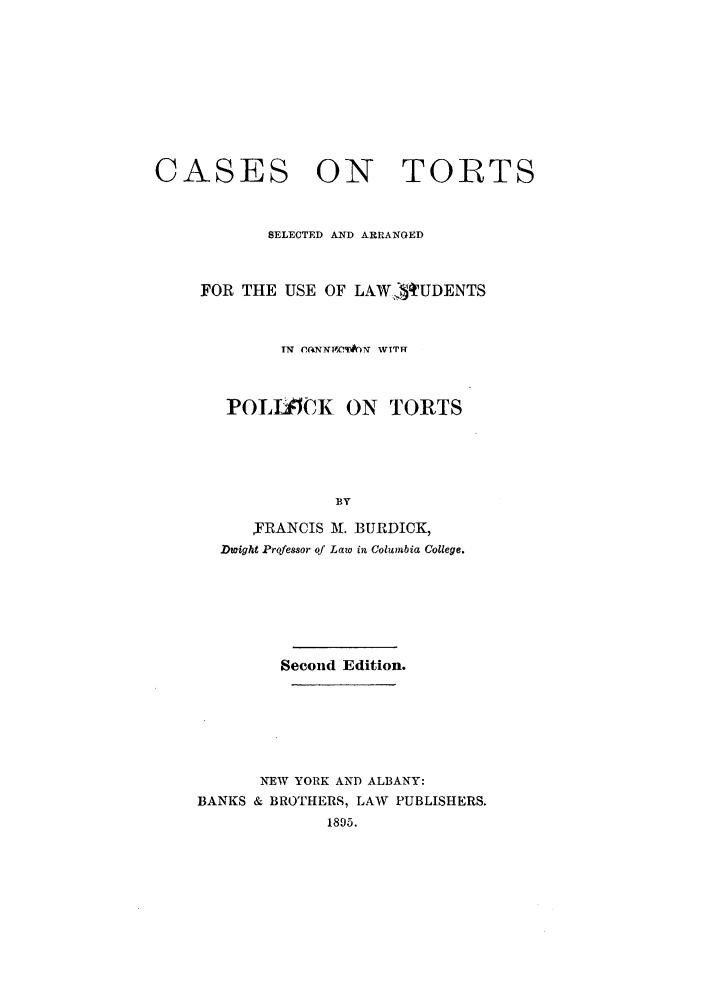 handle is hein.beal/ctoraraus0001 and id is 1 raw text is: CASES

ON TORTS

SELECTED AND ARRANGED
FOR THE USE OF LAW          tUDENTS
IN (C*iNNVCT#6N WTTFF
POLJSCK ON TORTS
BY
,FRANCIS At. BURDICK,
Dwight Professor of Law in Columbia College.

Second Edition.
NEW YORK AND ALBANY:
BANKS & BROTHERS, LAW PUBLISHERS.
1895.



