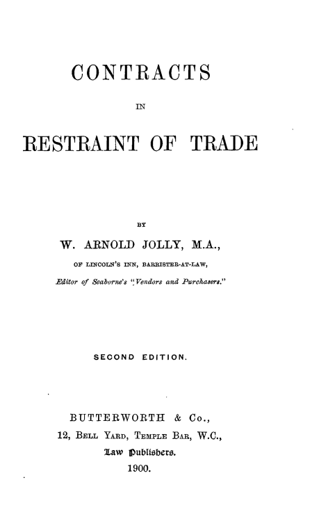 handle is hein.beal/ctrctrtd0001 and id is 1 raw text is: 





       CONTRACTS


                 IN



RESTRAINT OF TRADE






                 BY


W. ARNOLD JOLLY, M.A.,

   OF LINCOLN'S ITN, BARRISTER-AT-LAW,
Editor of Seaborne's Vendors and Purchasers.






      SECOND EDITION.





  BUTTERWORTH & Co.,
12, BELL YARD, TEMPLE BAR, W.C.,
       law PubIsbers.
           1900.


