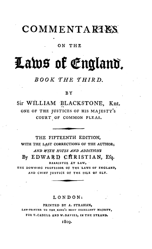 handle is hein.beal/ctrlwgb0003 and id is 1 raw text is: 





  COMMENTA1EIX


              ON  THE




Labtes of englanai.


      BOOK THE THIRD.


                BY

 Sir WILLIAM   BLACKSTONE, Knt.
 ONE  OF THE JUSTICES OF HIS MAJESTY'S
       COURT OF COMMON PLEAS.



       THE FIFTEENTH EDITION,
  WITH THE LAST CORRECTIONS OF THE AUTHOR;
      AND WJTH NOTS AND ADDITIONS
  By EDWARID ('flRISTIAN, Efq.
           BARR;STER AT LAW,
 THE DOWNING PROFESSOR OF THE LAWS OF ENGLAND1
    AND CHIEF JUSTICE Of THE ISPE QF ELY.




            LONDON:
         PRINTED BY A. STRAHAN,
  LAW-PRINTER TO TUEKING S MOST EXCELLENT MAJESTY,
    FORT.CADELL AND W.DAVIES, IN THE STRAND.
               1809.



