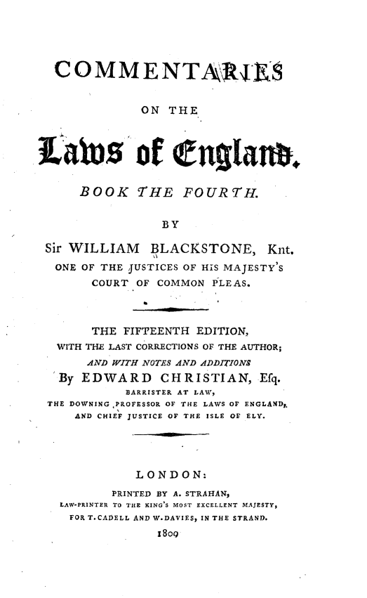 handle is hein.beal/ctrlwgb0004 and id is 1 raw text is: 





  COMMENTAjRu4


              ON THE




iatus of eglans.


      BOOK   THE   FOURTH.


                 BY

 Sir WILLIAM   BLACKSTONE, Knt.
 ONE  OF THE JUSTICES OF HIS MAJESTY'S
       COURT OF COMMON PLEAS.



       THE FIFTEENTH EDITION,
   WITH THE LAST CORRECTIONS OF THE AUTHOR;
       AND WITH NOTES AND ADDITIONS
   By EDWARD CHRISTIAN, Efq.
            BARRISTER AT LAW,
 THE DOWNING ,PROFESSOR OF THE LAWS OF ENGLANDy.
     AND CHIEF JUSTICE OF THE ISLE OF ELY.





             LONDON:
          PRINTED BY A. STRAHAN,
   LAW-PRINTER TO THE KING'S MOST EXCELLENT MAJESTY,
   FOR T.CADELL AND W.DAVIES, IN THE STRAND.
                I8oO



