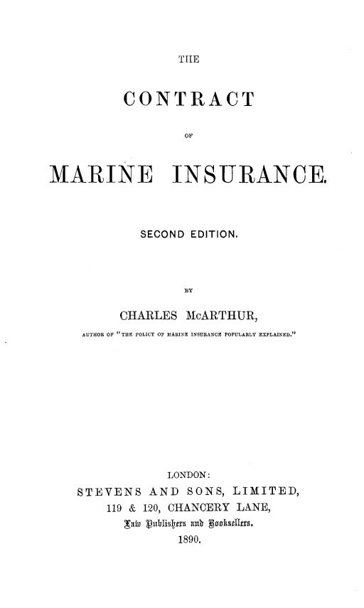 handle is hein.beal/ctrmnis0001 and id is 1 raw text is: 



TIHE


          CONTRACT


                  OF



MARINE INSURANCE.


        SECOND EDITION.




              BY

     CHARLES MlcARTHUR,
AUTHOR OF THE POLICY OF MARINE INSURANCE POPULARLY EXPLAINED.


            LONDON:
STEVENS AND SONS, LIMITED,
    119 & 120, CHANCERY LANE,


             1890.



