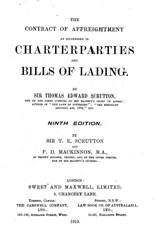 handle is hein.beal/ctroafmt0001 and id is 1 raw text is: 




THE


    CONTRACT .OF AFFREI{HTIENT

                 AS EXPRESSED IN



CHARTE RPARTI E S

                     AND



  BILLS OF LADING.



                      BY

       SIR THOMAS   EDWARD    CRUTTON,
    ONE OF THE LORDS JUSTICES OF HIS MAJESTY'S COURT OF APPEAL;
      AUTHOR OF  THE LAWS OF COPYRIGHT ';  THE MERCHANT
               SHIPPING ACT, 1894, ETC.



            NINTH     EDITION.


                      BY
            SIR T.  E. SCRUTTON
                      AND
          F. D. MACKINNON, M.A.,
       OF TRINITY COLLEGE, OXFORD, AND OF THE INNEB TEMPLE,
              ONE OF HIS MAJESTY'S COUNSEL.,





                    LONDON:

     SWEET   AND   MAXWELL, LIMITED,

               3, CHANCERY LANE.


     TORONTO, CANADA :
THE CARSWELL COMPANY,
        LTD.,
145-149, ADELAIDE STREET, WEST.


         SYDNEY, N.S.W. :
   LAW BOOK CO. OF AUSTRALASIA,
            LTD.,
       51-53, ELIZABETH STREET.

1919.


