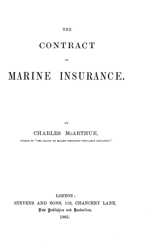 handle is hein.beal/ctrtmins0001 and id is 1 raw text is: 




THE


          CONTRACT


                   OF



MARINE INSURANCE.









                   BY

         CHARLES   McARTHUR,
    AUTHOR OF THE POLICY OF MARINE INSURA.NCE POPULARLY EXPLAINED.











                LONDON:
  STEVENS AND SONS, 119, CHANCERY LANE,
          Iale Vublisjrs a n gooksellrs.
                 1885.


