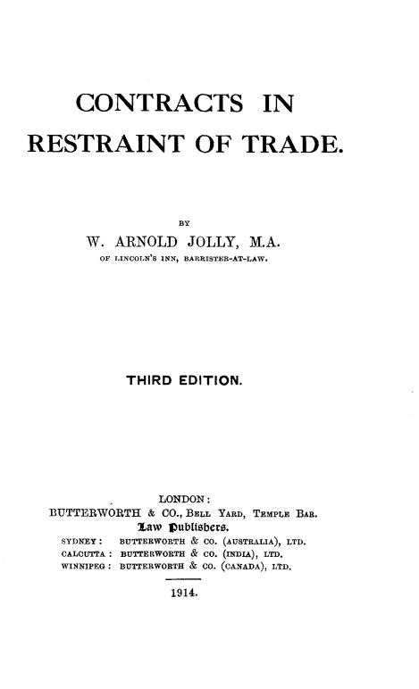 handle is hein.beal/ctrtrestd0001 and id is 1 raw text is: 







      CONTRACTS IN


RESTRAINT OF TRADE.





                   BY
        W. ARNOLD JOLLY, M.A.
        OF LINCOLN'S INN, BARRISTER-AT-LAW.


          THIRD EDITION.









              LONDON:
BUTTERWORTH & CO., BELL YARD, TEMPLE BAR.
           law Pub[ltbero.
  SYDNEY: BUTTERWORTH & CO. (AUSTRALIA), LTD.
  CALCUTTA: BUTTERWORTH & CO. (INDIA), LTD.
  WINNIPEG: BUTTERWORTH & CO. (CANADA), LTD.


1914.


