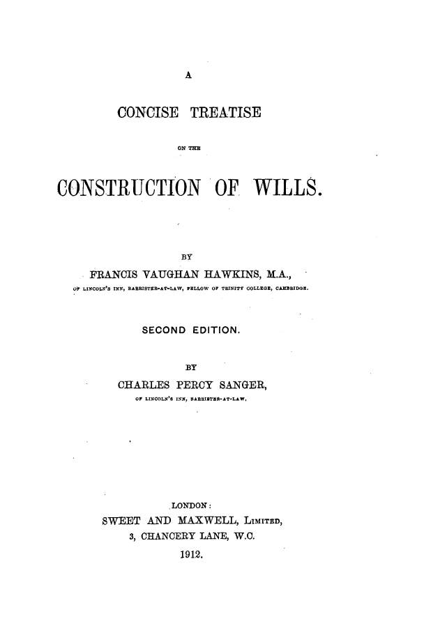 handle is hein.beal/ctsenowi0001 and id is 1 raw text is: ï»¿A

CONCISE TREATISE
ONTH
CONSTRUCTION OF WILLS.
BY
FRANCIS VAUGHAN HAWKINS, M.A.,
OP LINCOLN'S INN, BARRISTER-AT-LAW, FELLOW OF TRINITY COLLEGE, CAMBBIDOE.
SECOND EDITION.
BY
CHARLES PERCY SANGER,
OF LINCOLN'6 INN, BABBIBTER-AT-LAW,

.LONDON:
SWEET AND MAXWELL, LiMITED,
3, CHANCERY LANE, W.C.
1912.



