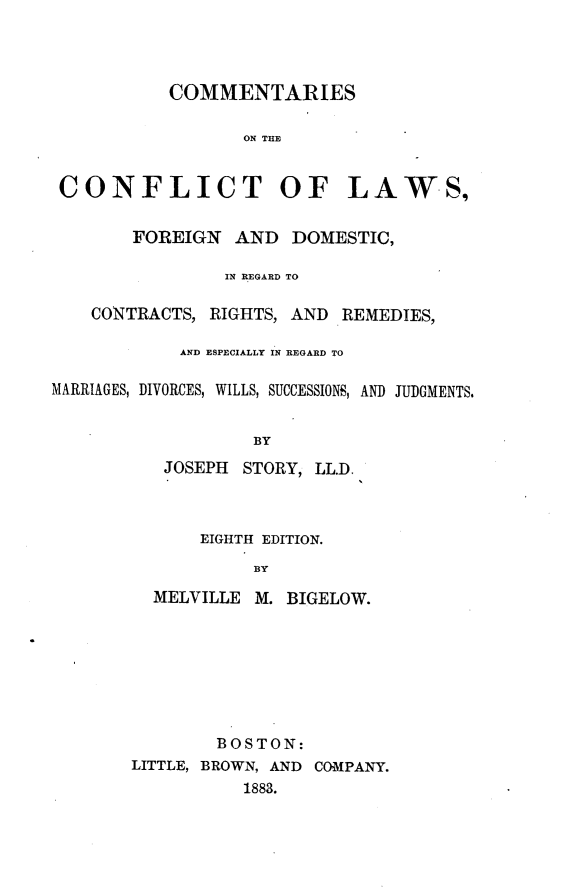 handle is hein.beal/ctsotctlw0001 and id is 1 raw text is: 




           COMMENTARIES

                  ON THE


 CONFLICT OF LAWS,


        FOREIGN  AND  DOMESTIC,

                IN REGARD TO

    CONTRACTS, RIGHTS, AND REMEDIES,

            AND ESPECIALLY IN REGARD TO

MARRIAGES, DIVORCES, WILLS, SUCCESSIONS, AND JUDGMENTS.


                   BY
          JOSEPH  STORY, LL.D.


    EIGHTH EDITION.

         BY

MELVILLE M. BIGELOW.


        BOSTON:
LITTLE, BROWN, AND COMPANY.
          1883.


