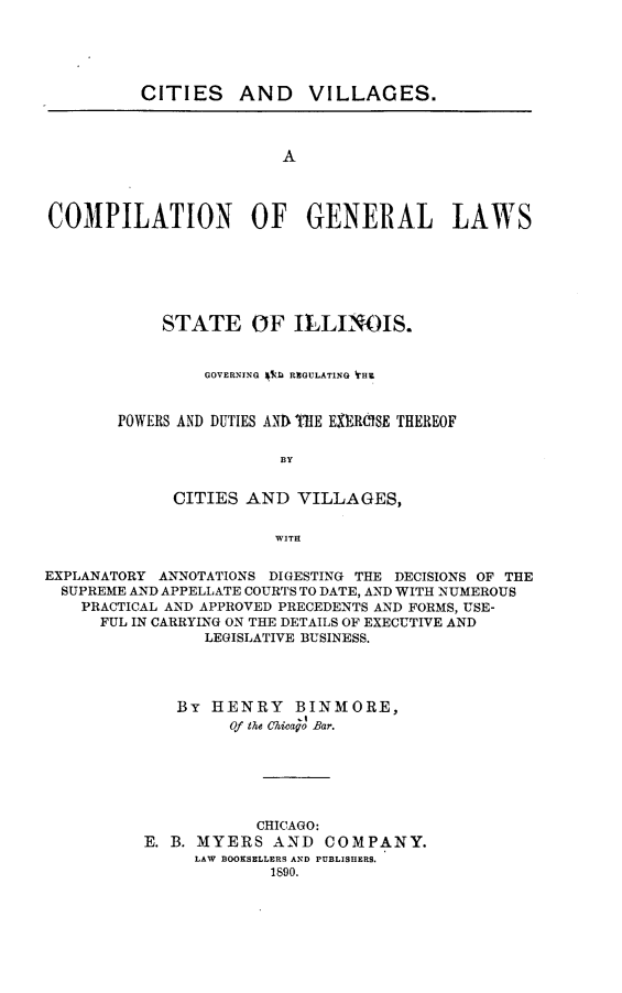 handle is hein.beal/ctsvag0001 and id is 1 raw text is: 





         CITIES AND VILLAGES.



                        A




COMPILATION OF GENERAL LAWS


     STATE OF ILLINOIS.


         GOVERNING $SZ  REGULATING WHE


POWERS AND DUTIES AND THE EXEROISE THEREOF


                 BY


      CITIES AND  VILLAGES,


                WITH


EXPLANATORY ANNOTATIONS DIGESTING THE DECISIONS OF THE
  SUPREME AND APPELLATE COURTS TO DATE, AND WITH NUMEROUS
    PRACTICAL AND APPROVED PRECEDENTS AND FORMS, USE-
      FUL IN CARRYING ON THE DETAILS OF EXECUTIVE AND
                LEGISLATIVE BUSINESS.




             By  HENRY BINMORE,
                   Of ta Chicago Bar.






                      CHICAGO:
          E. B. MYERS  AND   COMPANY.
               LAW BOOKSELLERS AND PUBLISHERS.
                       1890.


