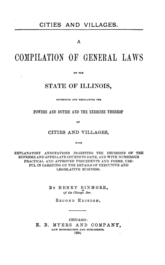 handle is hein.beal/ctsvlg0001 and id is 1 raw text is: 





         CITIES AND VILLAGES.



                        A




COMPILATION OF GENERAL LAWS


                      OF THE


    STATE OF ILLINOIS,


         GOVERNING AND REGULATING THE


POWERS AND DUTIES AND THE EXERCISE THEREOF

                BY


      CITIES AND  VILLAGES,

                WITH


EXPLANATORY ANNOTATIONS DIGESTING THE DECISIONS OF THE
  SUPREME AND APPELLATE COURTS TO DATE, AND WITH NUMEROUS
    PRACTICAL AND APPROVED PRECEDENTS AND FORMS, USE-
      FUL IN CARRYING ON THE DETAILS OF EXECUTIVE AND
                LEGISLATIVE BUSINESS.




             By  HENRY   BINMORE,
                   of the Chicago Bar.

                SECOND  EDITION.


             CHICAGO:
E. B.  MYERS   AND   COMPANY,
      LAW BOOKSELLERS AND PUBLISHERS.
               1894.


