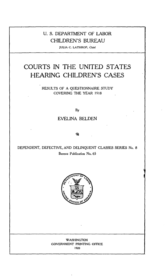 handle is hein.beal/ctuschc0001 and id is 1 raw text is: 






        U. S. DEPARTMENT OF LABOR

          CHILDREN'S BUREAU
              JULIA C. LATHROP, Chief




COURTS IN THE UNITED STATES

   HEARING CHILDREN'S CASES


       RESULTS OF A QUESTIONNAIRE STUDY
            COVERING THE YEAR 1918



                    By

             EVELINA BELDEN


DEPENDENT, DEFECTIVE, AND DELINQUENT CLASSES SERIES No. 8
                Bureau Publication No. 65


      WASHINGTON
GOVERNMENT PRINTING OFFICE
         1920


