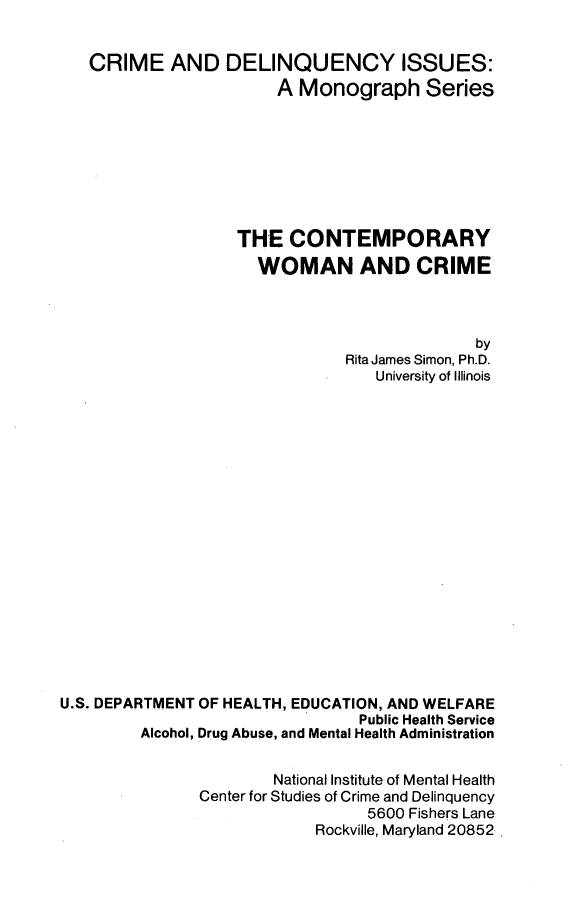 handle is hein.beal/ctwomcri0001 and id is 1 raw text is: 


   CRIME AND DELINQUENCY ISSUES:
                       A Monograph Series








                   THE CONTEMPORARY
                     WOMAN AND CRIME



                                             by
                               Rita James Simon, Ph.D.
                                  University of Illinois



















U.S. DEPARTMENT OF HEALTH, EDUCATION, AND WELFARE
                                Public Health Service
         Alcohol, Drug Abuse, and Mental Health Administration


                       National Institute of Mental Health
               Center for Studies of Crime and Delinquency
                                 5600 Fishers Lane
                            Rockville, Maryland 20852.


