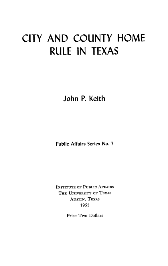 handle is hein.beal/ctyctyhm0001 and id is 1 raw text is: 






CITY AND COUNTY HOME


         RULE IN TEXAS








             John P. Keith








           Public Affairs Series No. 7








           INSTITUTE OF PUBLIC AFFAIRS
           THE UNIVERSITY OF TEXAS
               AUSTIN, TEXAS
                   1951


Price Two Dollars


