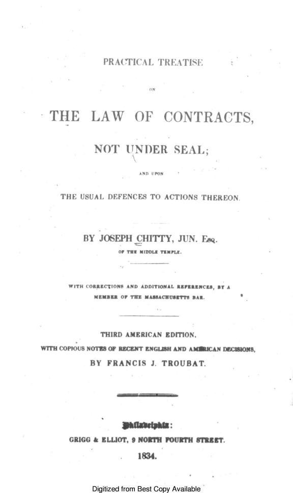 handle is hein.beal/ctyplt0001 and id is 1 raw text is: 






           PRA(TICAL  TREATISE:


                    ON



THE LAW OF CONTRACTS,



         NOT U   NDER SEAL;


                  AND 'PoN


  THE USUAL DEFENCES TO ACTIONS THEREON.


         BY JOSEPH  CHITTY, JUN. Fe.
                OF Tot MIDDLE TEMPLE.



      WITH COIRiCTIONS AND ADDITIONAL ti/EIZNCIS, Ot A
           MZKSRA OF TWO MASSACEUfrT'S BAR.




           THIRD AMERICAN EDITION,
WITH COPiOUS NO or nczx-T ENGLUH AND Am~aCA N nImZIOs,

          BY  FRANCIS  J. TROUBAT.









      GRIGG & ELLIOT. 9 NOMTH FOURTH WTMET.

                .   1834.


Digitized from Best Copy Available


