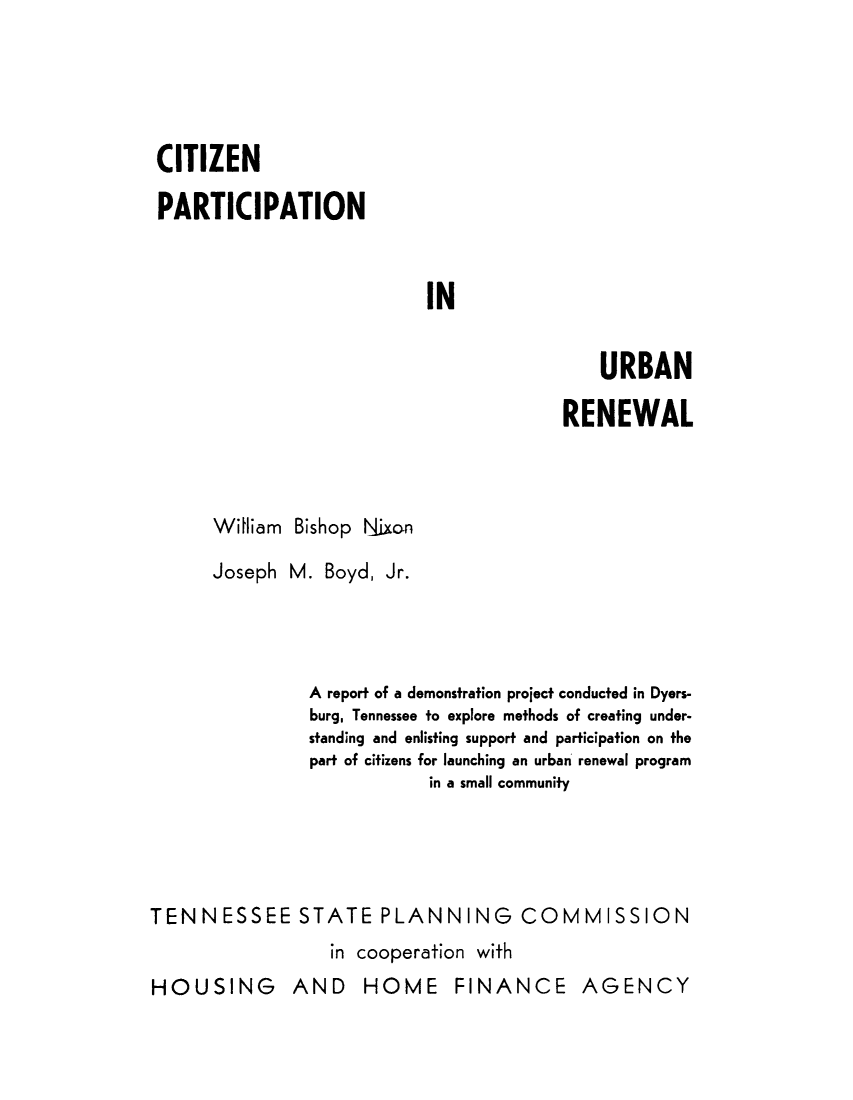 handle is hein.beal/ctzprurb0001 and id is 1 raw text is: 





CITIZEN

PARTICIPATION


IN


    URBAN

RENEWAL


William Bishop Nixon


      Joseph M. Boyd, Jr.




                A report of a demonstration project conducted in Dyers-
                burg, Tennessee to explore methods of creating under-
                standing and enlisting support and participation on the
                part of citizens for launching an urban renewal program
                           in a small community




TENNESSEE STATE PLANNING COMMISSION
                  in cooperation with
HOUSING AND HOME FINANCE AGENCY


