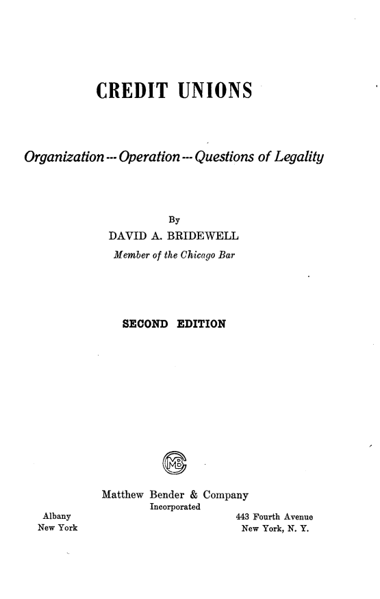 handle is hein.beal/cuooql0001 and id is 1 raw text is: CREDIT UNIONS
Organization ---Operation ---Questions of Legality
By
DAVID A. BRIDEWELL

Member of the Chicago Bar
SECOND EDITION

Albany
New York

Matthew Bender & Company
Incorporated
443 Fourth Avenue
New York, N. Y.


