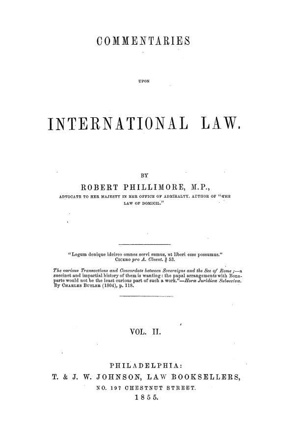 handle is hein.beal/cupinl0002 and id is 1 raw text is: COMMENTARIES
UPON
INTERNATIONAL LAW.
BY
ROBERT PHILLIMORE, M.P.,
ADVOCATE TO HER MAJESTY IN HER OFFICE OF ADMIRALTY, AUTHOR OF THE
LAW OF DOMICIL.
Legum denique ideirco omnes servi sumus, ut liberi esse possumus.
CICERO pro A. Cluent.   53.
The various Transactions and Coneordatm between Sovereigns and the See of Rome ;-a
suCCinot and impartial history of them is wanting: the papal arrangements with Bona-
parte would not be the least curious part of such a work.-fHorc Juridcce Subseeivoe.
By CHARLES BUTLER (1804), p. 118.
VOL. II.
PHILADELPHIA:
T. & J. W. JOHNSON, LAW BOOKSELLERS,
NO. 197 CHESTNUT STREET.
1855.


