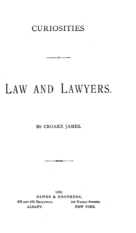 handle is hein.beal/curlwlyer0001 and id is 1 raw text is: 






        CURIOSITIES






             -OF








LAW AND LAWYERS.








         BY CROAKE JAMES.
















               1883.
         BANKS & BROTHERS,
    473 Aim 475 BROADWAY,  144 NASSAU STREET,
       A-LBANY.      NEW YORK.



