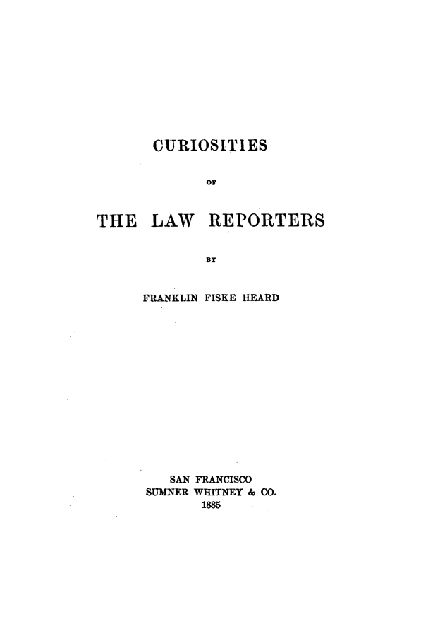 handle is hein.beal/curlwrep0001 and id is 1 raw text is: CURIOSITIES
OF
THE LAW REPORTERS
BY

FRANKLIN

FISKE HEARD

SAN FRANCISCO
SUMNER WHITNEY & CO.
1885


