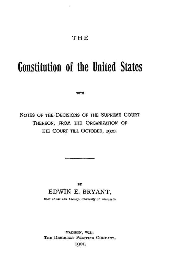 handle is hein.beal/cus0001 and id is 1 raw text is: THE

Constitution      of the United       States
WITH
NOTES OF THE DECISIONS OF THE SUPREME COURT.
THEREON, FROM THE ORGANIZATION OF
THE COURT TILL OCTOBER, 1900.

BY
EDWIN E. BRYANT,
Dean of the Law Faculty, Univeralty of Wiaconain,
MADISON, WIS.:
THE DEMOCRAT PRINTING COMPANY,
1901.


