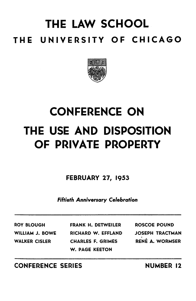 handle is hein.beal/cusdipvty0001 and id is 1 raw text is: 

       THE LAW SCHOOL

THE   UNIVERSITY       OF   CHICAGO








        CONFERENCE ON

  THE USE AND DISPOSITION

     OF PRIVATE PROPERTY



            FEBRUARY 27, 1953


          Fiftieth Anniversary Celebration


ROY BLOUGH   FRANK H. DETWEILER  ROSCOE POUND
WILLIAM J. BOWE  RICHARD W. EFFLAND  JOSEPH TRACTMAN
WALKER CISLER CHARLES F. GRIMES  RENE A. WORMSER
             W. PAGE KEETON


CONFERENCE SERIES


NUMBER 12


