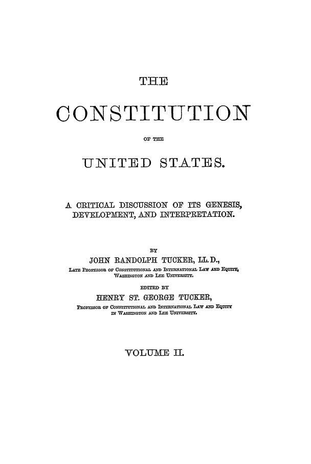 handle is hein.beal/cust0002 and id is 1 raw text is: THE
CONSTITUTION
o1=

-UNITED

STATES.

A ORITIOAL DISOUSSION OF ITS GE1WESIS,
DEVELOPMENT, AND INTERPIRETATIOI.
BY
JOHN RANDOLPH TUCKER, LL.D.,
,A~ Pnorzssou or CoNsnxAL AimD UITED2TAmi-TAL LA.W A' Eq=,m
W&sEIGTox A1ND LEE UEivEBRfl.
EDID BY
HENRY ST. GEORGE TUCKER,
PROF So Or Co0 ETrITUONAL D E TRm'ONAL L&W AmD EOqmzr
3N~ W~=Go D L=E TUnvmEr.

VOLUME IL



