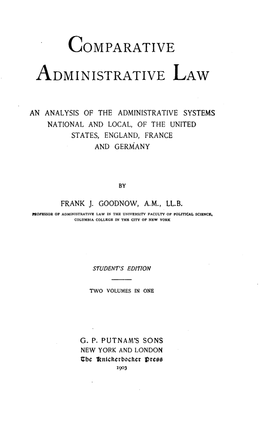 handle is hein.beal/cvaselw0001 and id is 1 raw text is: 




          COMPARATIVE


 ADMINISTRATIVE LAW



AN ANALYSIS OF THE ADMINISTRATIVE SYSTEMS
    NATIONAL AND LOCAL, OF THE UNITED
          STATES, ENGLAND, FRANCE
               AND GERMANY




                     BY

       FRANK J. GOODNOW, A.M., LL.B.
 POFESSOR OF ADMINISTRATIVE LAW IN THE UNIVERSITY FACULTY OF POLITICAL SCIENCE,
           COLUMBIA COLLEGE IN THE CITY OF NEW YORK


   STUDENT'S EDITION


   TWO VOLUMES IN ONE





G. P. PUTNAM'S SONS
NEW YORK AND LONDON
Ube lknicherbocher tress
         1903


