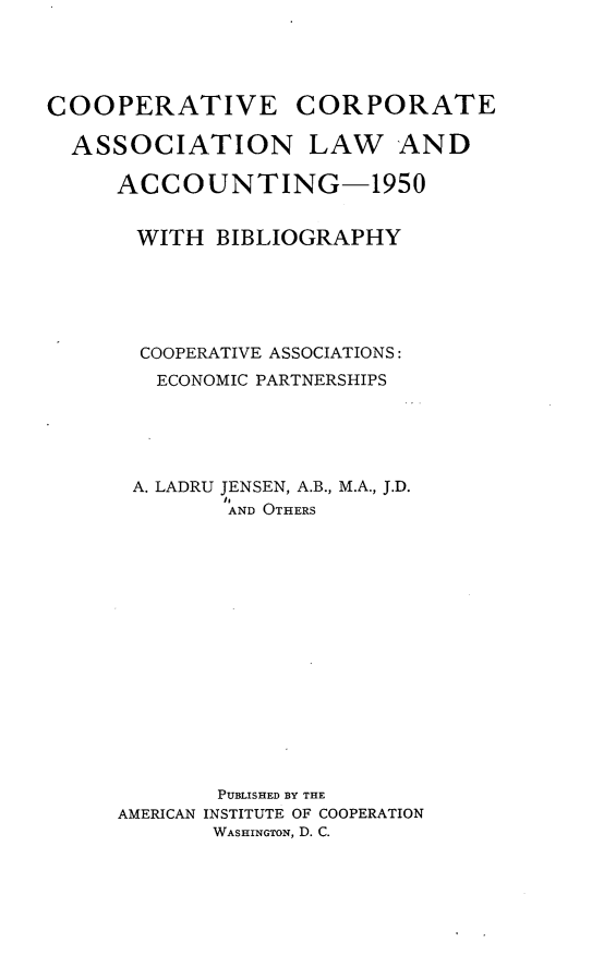 handle is hein.beal/cvectean0001 and id is 1 raw text is: COOPERATIVE CORPORATE
ASSOCIATION LAW AND
ACCOUNTING-1950
WITH BIBLIOGRAPHY
COOPERATIVE ASSOCIATIONS:
ECONOMIC PARTNERSHIPS
A. LADRU JENSEN, A.B., M.A., J.D.
''AND OTHERS

AMERICAN

PUBLISHED BY THE
INSTITUTE OF COOPERATION
WASHINGTON, D. C.


