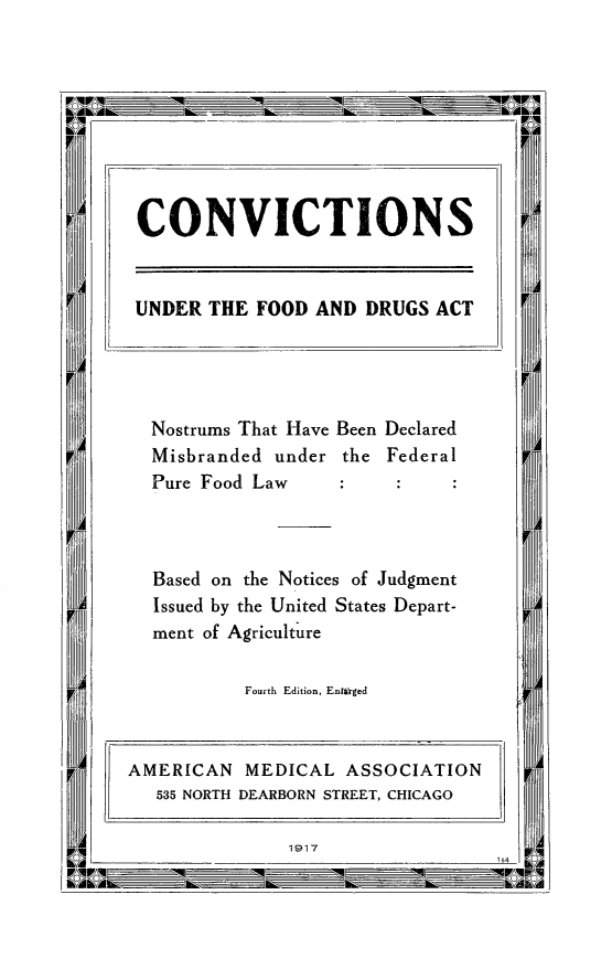 handle is hein.beal/cvfodrul0001 and id is 1 raw text is: 

















Nostrums That Have Been Declared
Misbranded under the Federal
Pure Food Law



Based on the Notices of Judgment
Issued by the United States Depart-
ment of Agriculture

         Fourth Edition, Enrlrged


1917


CONVICTIONS


UNDER THE FOOD AND DRUGS ACT


AMERICAN MEDICAL ASSOCIATION
   535 NORTH DEARBORN STREET, CHICAGO


