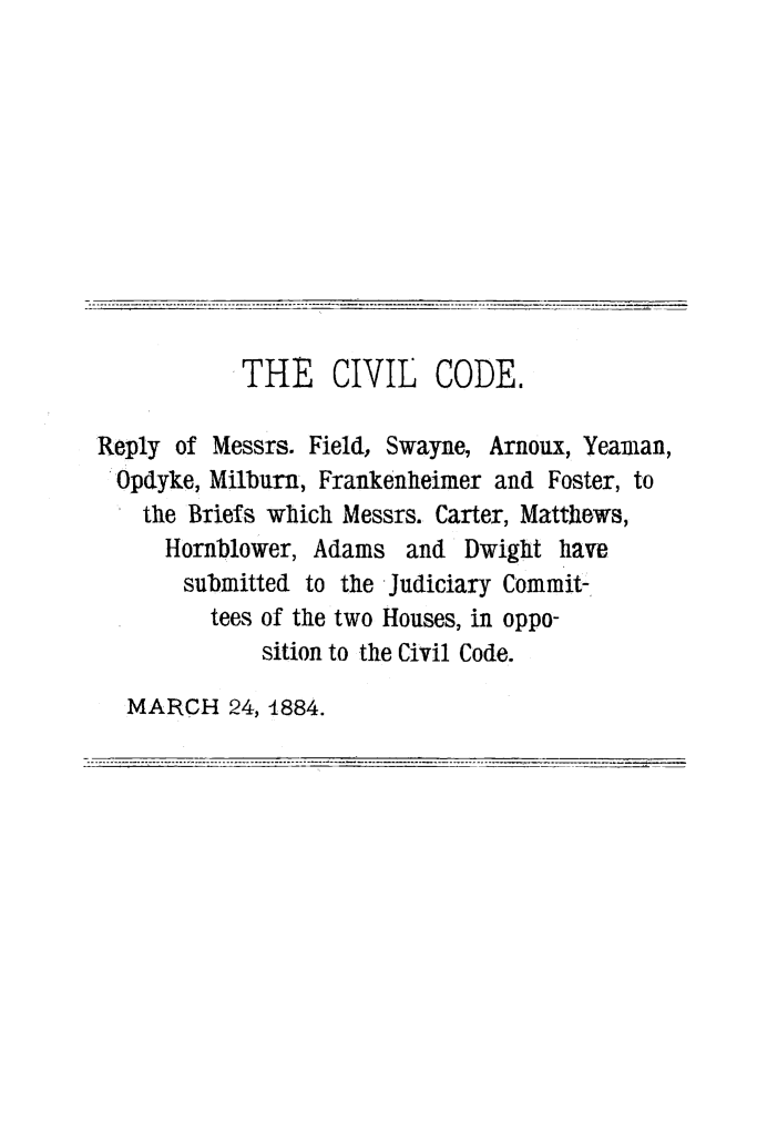 handle is hein.beal/cvlcdrpl0001 and id is 1 raw text is: 











           THE     CIVIL   CODE.

Reply of Messrs. Field, Swayne, Arnoux, Yeaman,
Opdyke, Milburn, Frankenheimer and Foster, to
    the Briefs which Messrs. Carter, Matthiews,
    Hornblower, Adams and Dwight have
       submitted to the Judiciary Commit-
         tees of the two Houses, in oppo-
             sition to the Civil Code.

  MARCH 24, 4884.


