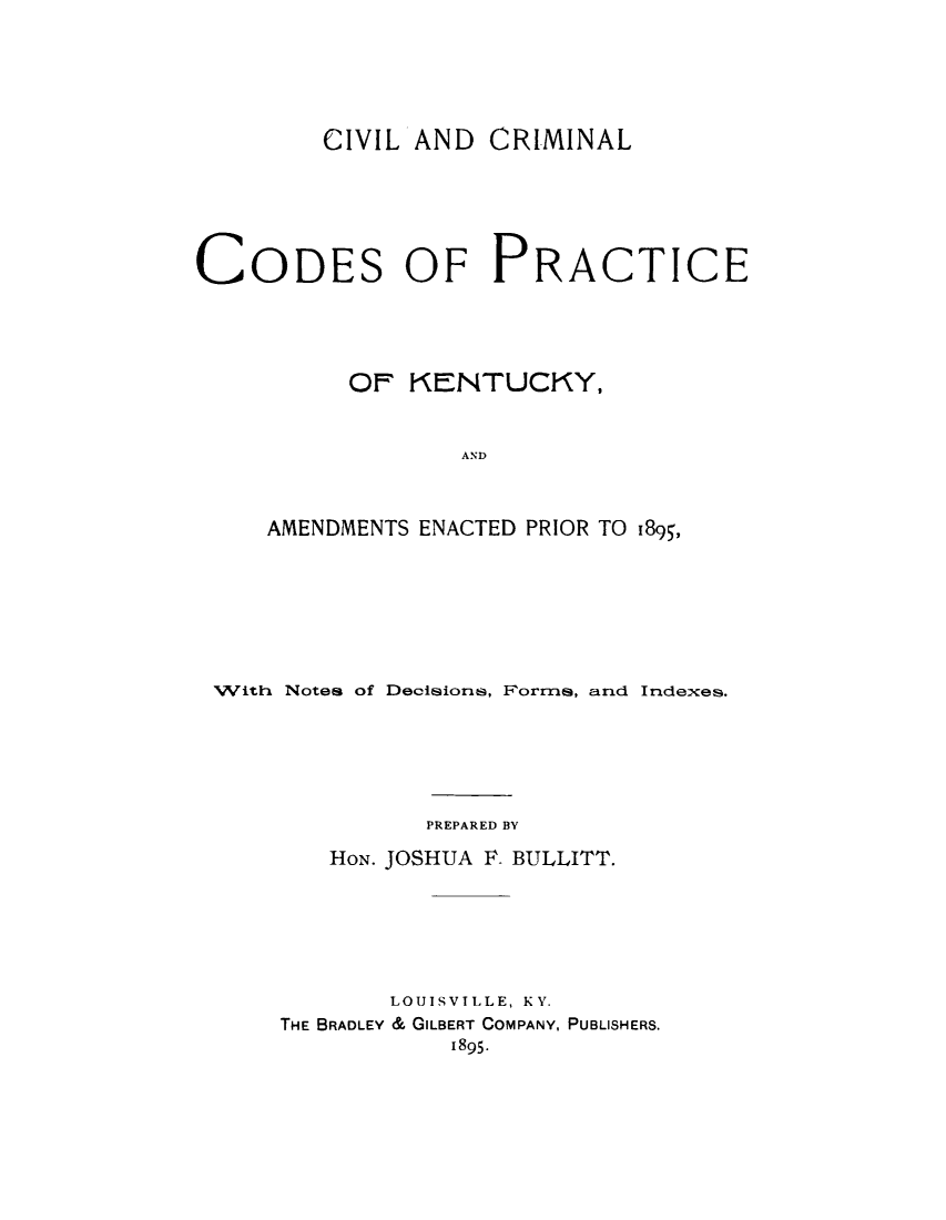 handle is hein.beal/cvlcrky0001 and id is 1 raw text is: 





         CIVIL AND CRIMINAL






CODES OF PRACTICE





          OF KENTUCKY,


                  AND



     AMENDMENTS ENACTED PRIOR TO 1895,


With Notes of Decisions, Forms, and Indexes.






              PREPARED BY

        HON. JOSHUA F. BULLITT.






            LOUISVILLE, KY.
     THE BRADLEY & GILBERT COMPANY, PUBLISHERS.
                1895.


