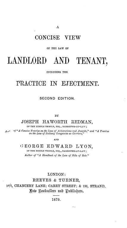 handle is hein.beal/cvllt0001 and id is 1 raw text is: A

CONCISE VIEW
OF TfE LAW OF
LANDLORD AND TENANT,
INCLUDING THE
PRACTICE IN EJECTMENT.
SECOND EDITION.
BY
JOSEPH HAWORTH REDMAN,
OF THE MIDDLE TEMPLE, ESQ., BARRISTER-AT-LAW;
A,  of A Concise Treatise on the Law of Arbitrations and Awards, and A Treatise
on the Law of Riailway Companies as Carriers,
AND
GEORGE EDWARD LYON,
OF THE MIDDLE TEMPLE, ESQ., BARRISTER-AT-LAW;
Author of A Handbook of the Law of Bills of Sale.
LONDON:
REEVES & TURNER,
10), CHANCERY LANE; CAREY STREET; & 196, STRAND,
gIry Kul ffm12127 itrh ( l~isjtrs

1879.


