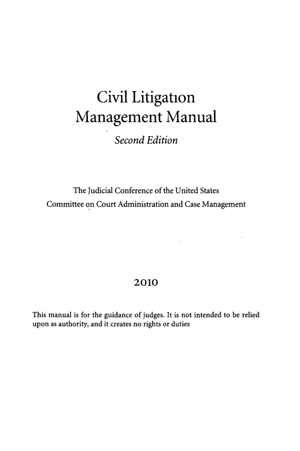 handle is hein.beal/cvlmmn0001 and id is 1 raw text is: 








               Civil   Litigation

          Management Manual

                   Second  Edition




          The Judicial Conference of the United States
   Committee on Court Administration and Case Management







                        2010


This manual is for the guidance of judges. It is not intended to be relied
upon as authority, and it creates no rights or duties


