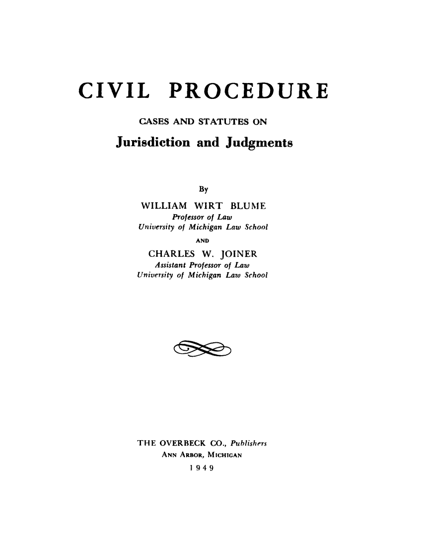 handle is hein.beal/cvlprjjd0001 and id is 1 raw text is: 









CIVIL


PROCEDURE


    CASES AND STATUTES ON

Jurisdiction and Judgments




              By

    WILLIAM WIRT BLUME
          Professor of Law
    University of Michigan Law School
              AND
      CHARLES W. JOINER
      Assistant Professor of Law
    University of Michigan Law School


















    THE OVERBECK CO., Publishers
        ANN ARBOR, MICHIGAN
             1949


