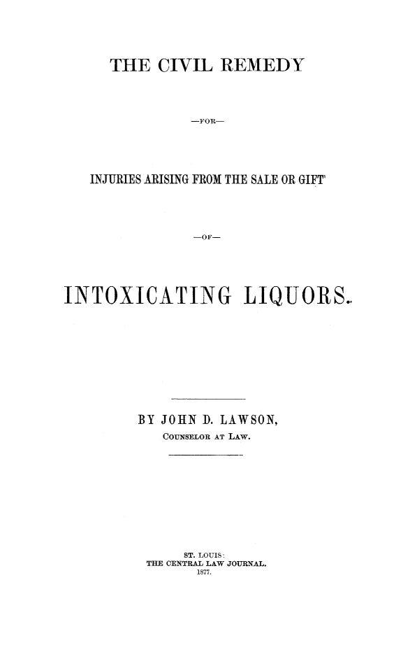 handle is hein.beal/cvlrdmyin0001 and id is 1 raw text is: 






  THE CIVIL REMEDY





            -FOR--






INJURIES ARISING FROM THE SALE OR GIFT





             -OF


INTOXICATING LIQUORS.













         BY JOHN D. LAWSON,

            COUNSELOR AT LAW.













               ST. LOUIS:
          THE CENTRAL LAW JOURNAL.
                1877.


