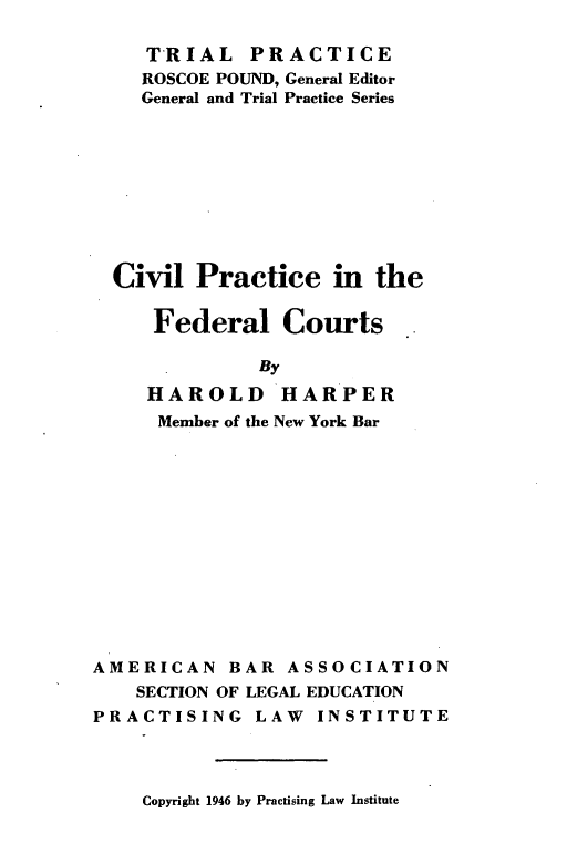 handle is hein.beal/cvpfc0001 and id is 1 raw text is: 

    TRIAL PRACTICE
    ROSCOE POUND, General Editor
    General and Trial Practice Series









  Civil  Practice   in  the

     Federal Courts

              By
     HAROLD HARPER
     Member of the New York Bar













AMERICAN   BAR  ASSOCIATION
    SECTION OF LEGAL EDUCATION
PRACTISING LAW INSTITUTE


Copyright 1946 by Practising Law Institute


