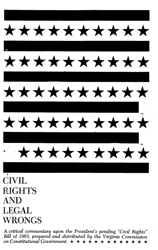 handle is hein.beal/cvrilewron0001 and id is 1 raw text is: 

















CIVIL
RIGHTS
AND
LEGAL
WRONGS
A critical commentary upon the President's pending Civil Rights
Bill of 1963, prepared and distributed by the Virginia Commission
on Constitutional Government. * * * * * * * * * * * * *


