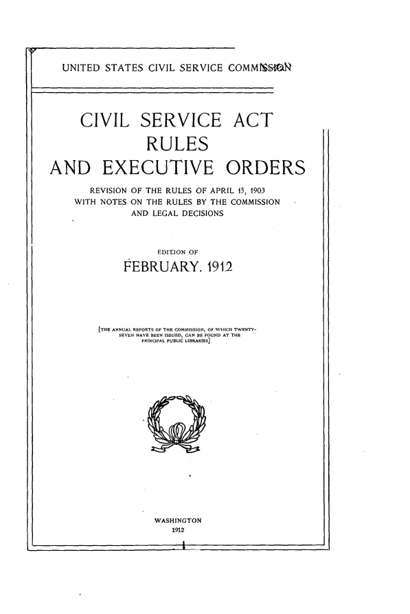 handle is hein.beal/cvsvseor0001 and id is 1 raw text is: 






  UNITED  STATES  CIVIL SERVICE  COMMtMS*IO






      CIVIL SERVICE ACT


                  RULES


AND EXECUTIVE ORDERS


   REVISION
WITH NOTES


OF THE RULES OF APRIL 15, 1903
ON THE RULES BY THE COMMISSION
AND LEGAL DECISIONS


      EDITION OF

FEBRUARY. 1912


[THE ANNUAL REPORTS OF THE COMMISSION, OF WHICH TWENTY-
    SEVEN HAVE BEEN ISSUED, CAN BE FOUND AT THE
        PRINCIPAL PUBLIC LIBRARIES]





















          WASHINGTON
             1912



