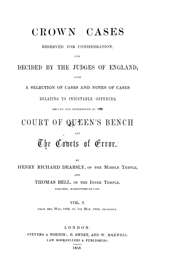 handle is hein.beal/cwncrdj0001 and id is 1 raw text is: 






CROWN


CASES


         RESERVED FOR CONSIDERATION,

                    AND


DECIDED   BY  THE   JUDGES  OF  ENGLAND,



   A SELECTION OF CASES AND NOTES OF CASES

        RELATING TO INDIOTABLE OFFENCES,

            ARGUED AND DETERMINFD IN TM,


  COURT OF QpfEEN'S BENCH

                    AND


         ~~E4~  o n'ut f  ofQ rn;


                    BY

HENRY  RICHARD  DEARSLY, OF THE MIDDLE TEMPLE,
                    AND

      THOMAS  BELL, OF THE INNER TEMPLE,
             ESQUIRES, BARRISTERS-AT-LAW.


                   VOL. I.
       FROM 3RD MAY, 1856, To 1NT MAY, 1858, NtPsivE.


             LONDON:
STEVENS & NORTON; H. SWEET, AND W. MAXWELL
       LAW BOOKSELLERS & PUBLISHERS.

                1858.


