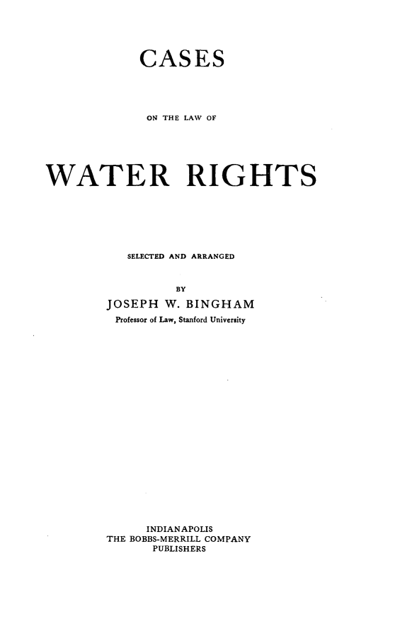 handle is hein.beal/cwtrr0001 and id is 1 raw text is: 



             CASES



             ON THE LAW OF




WATER RIGHTS




           SELECTED AND ARRANGED

                  BY
        JOSEPH W. BINGHAM
        Professor of Law, Stanford University















              INDIANAPOLIS
        THE BOBBS-MERRILL COMPANY
               PUBLISHERS


