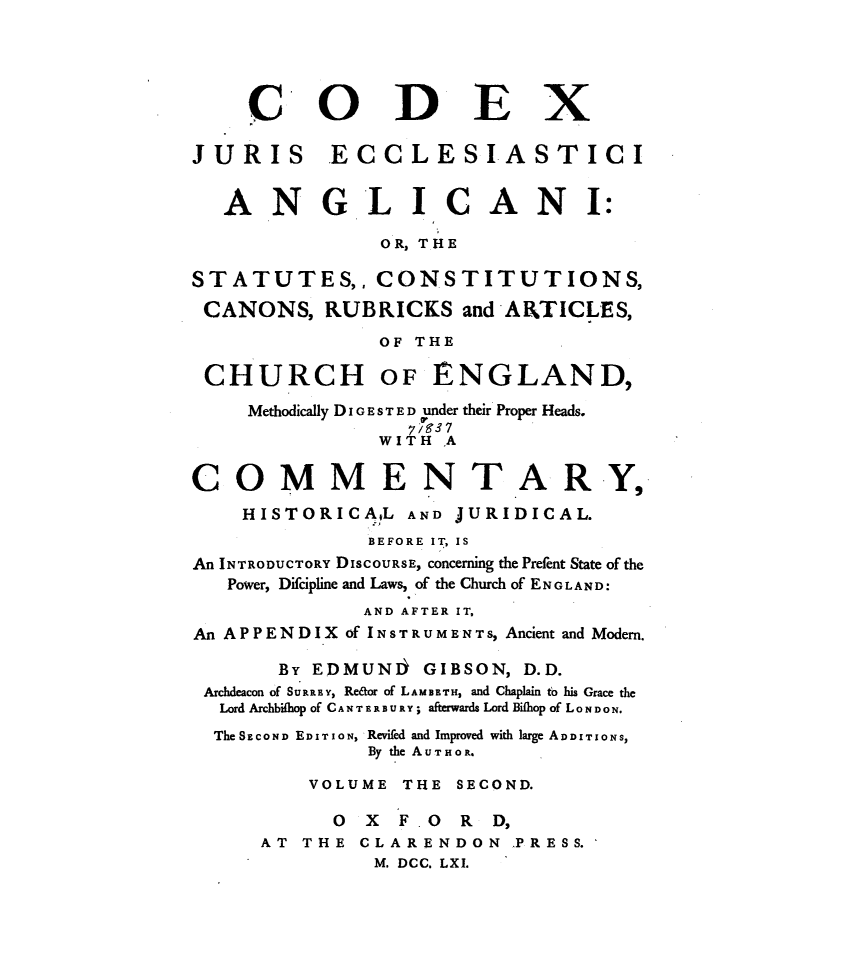 handle is hein.beal/cxjseiai0002 and id is 1 raw text is: 





    CODEX

JURIS ECCLESIASTICI


  ANGLICANI:

               OR, THE

STATUTES,, CONSTITUTIONS,
CANONS,   RUBRICKS   and ARTICLES,
               OF THE

 CHURCH OF ENGLAND,
    Methodically DI GE ST E D under their Proper Heads.
              WITH  *A

COMMENTARY,
    HISTORICA!L  AND JURIDICAL.
              BEFORE IT, IS
An INTRODUCTORY DISCOURSE, concerning the Prefent State of the
   Power, Difcipline and Laws, of the Church of ENGLAND:
             AND AFTER IT,
An APPENDIX of INSTRUMENTS, Ancient and Modern.

       By EDMUNJ  GIBSON, D.D.
 Archdeacon of SURREY, Redor of LAMBETH, and Chaplain to his Grace the
 Lord Archbifhop of CANTERBURY; afterwards Lord Bifhop of LONDON.
 The SECOND EDITION, Reviled and Improved with large ADDITIONS,
              By the AUTHOR,

         VOLUME THE SECOND.

           OXF.ORD,
     AT  THE CLARENDON   PRESS.
              M. DCC. LXI.


