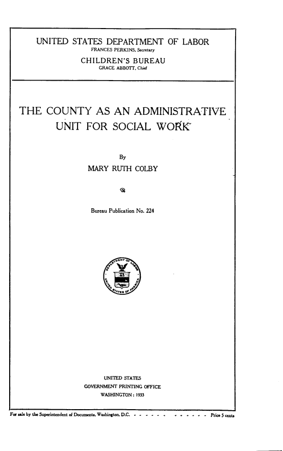 handle is hein.beal/cyanadmut0001 and id is 1 raw text is: 





     UNITED   STATES   DEPARTMENT OF LABOR
                   FRANCES PERKINS, Secretary

                CHILDREN'S BUREAU
                     GRACE ABBOTT. Chief






THE COUNTY AS AN ADMINISTRATIVE

          UNIT FOR SOCIAL WOIRK'



                          By

                  MARY   RUTH  COLBY


  Bureau Publication No. 224












        xx..s of













     UNITED STATES
GOVERNMENT PRINTING OFFICE
    WASHINGTON : 1933


For Wel by the Superintendent of Documents. Washington. D.C C--- Price 5 cents


