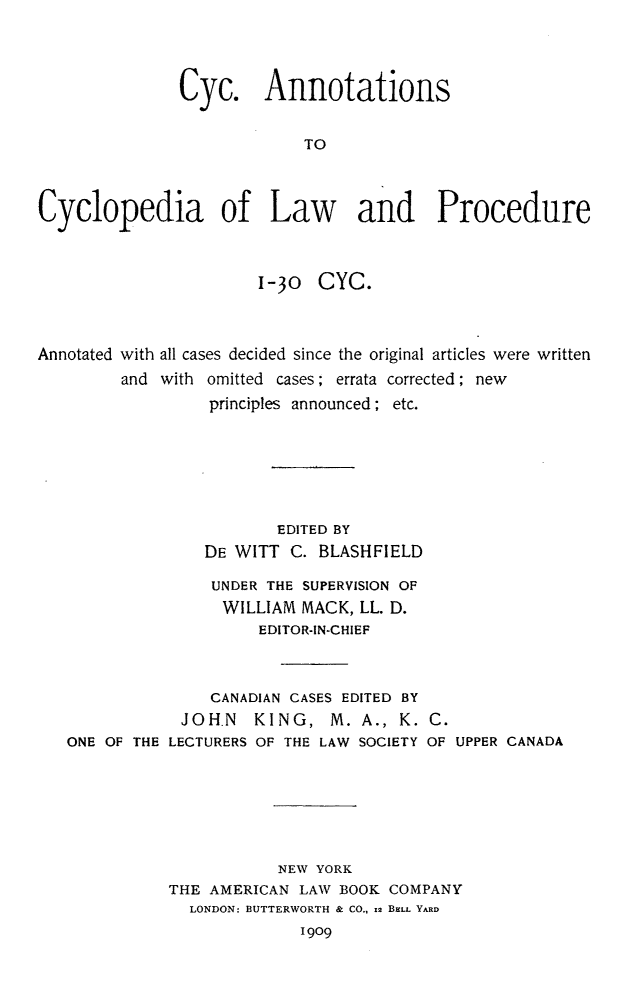 handle is hein.beal/cyanclp0001 and id is 1 raw text is: Cyc. Annotations
TO
Cyclopedia of Law and Procedure
1-30 CYC.
Annotated with all cases decided since the original articles were written
and with omitted cases; errata corrected; new
principles announced; etc.
EDITED BY
DE WITT C. BLASHFIELD
UNDER THE SUPERVISION OF
WILLIAM MACK, LL. D.
EDITOR-IN-CHIEF
CANADIAN CASES EDITED BY
JOHN    KING, M. A., K. C.
ONE OF THE LECTURERS OF THE LAW SOCIETY OF UPPER CANADA
NEW YORK
THE AMERICAN LAW BOOK COMPANY
LONDON: BUTTERWORTH & CO., 12 BELL YARD
1909


