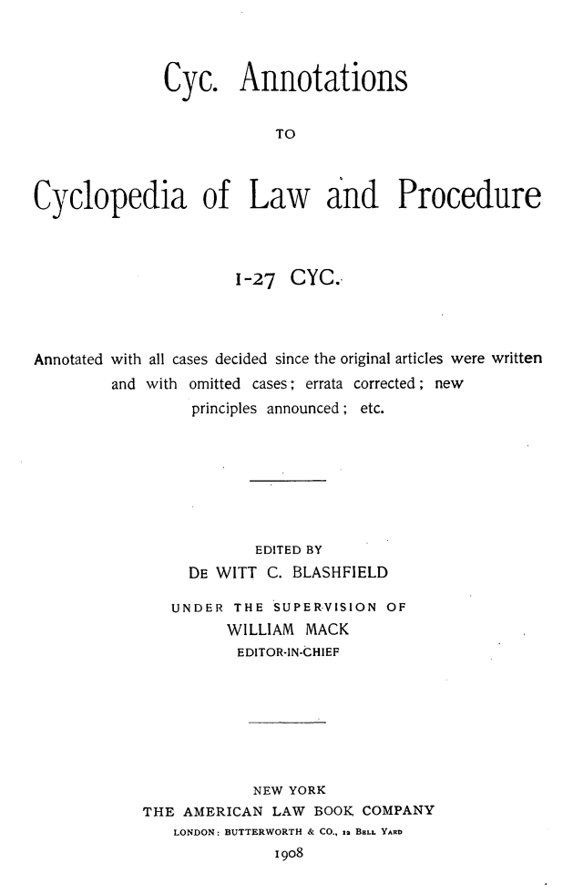 handle is hein.beal/cyancylp0001 and id is 1 raw text is: Cyc. Annotations
TO
Cyclopedia of Law and Procedure

1-27 CYC.
Annotated with all cases decided since the original articles were written
and with omitted cases; errata corrected; new
principles announced; etc.
EDITED BY
DE WITT C. BLASHFIELD
UNDER THE SUPERVISION OF
WILLIAM MACK
EDITOR-IN-CHIEF
NEW YORK
THE AMERICAN LAW BOOK, COMPANY
LONDON: BUTTERWORTH & CO., s2 BELL YARD
19o8


